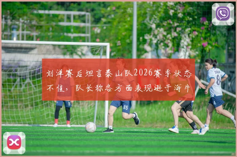 刘洋赛后坦言泰山队2026赛季状态不佳，队长称各方面表现逊于海牛并主动揽责