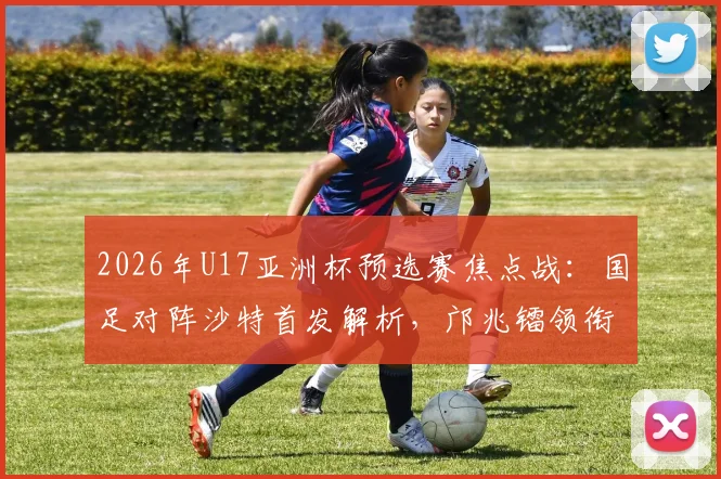 2026年U17亚洲杯预选赛焦点战:国足对阵沙特首发解析,邝兆镭领衔锋线,帅惟浩替补待命