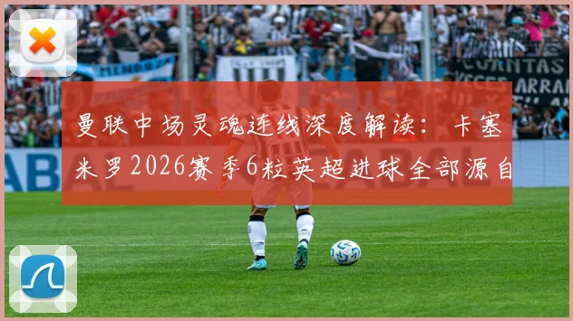 曼联中场灵魂连线深度解读:卡塞米罗2026赛季6粒英超进球全部源自B费精妙助攻,化学反应背后的战术密码
