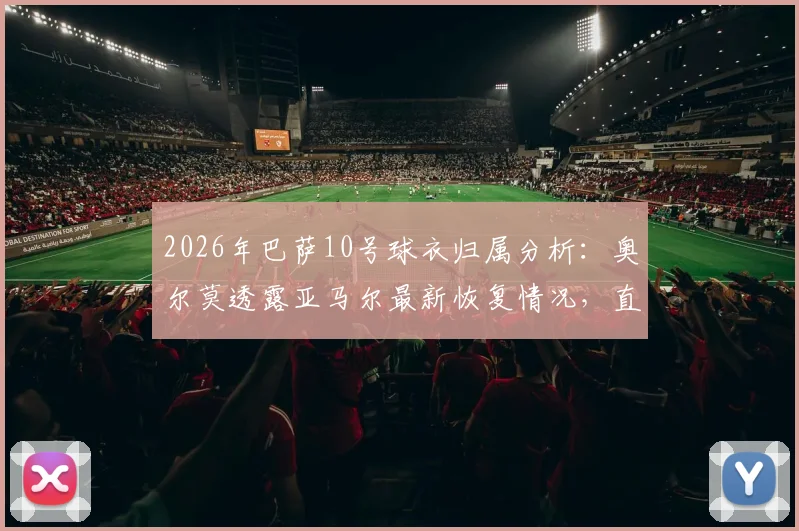 2026年巴萨10号球衣归属分析：奥尔莫透露亚马尔最新恢复情况，直言队内无人争抢背后原因