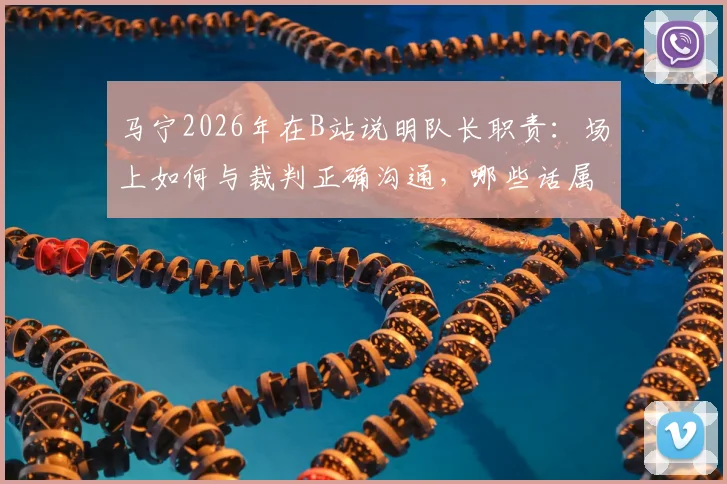 马宁2026年在B站说明队长职责:场上如何与裁判正确沟通,哪些话属于违规质疑