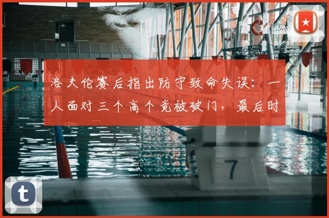 洛夫伦赛后指出防守致命失误：一人面对三个高个竟被破门，最后时刻丢球不可原谅
