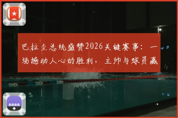 巴拉圭总统盛赞2026关键赛事：一场撼动人心的胜利，主帅与球员赢得举国感谢