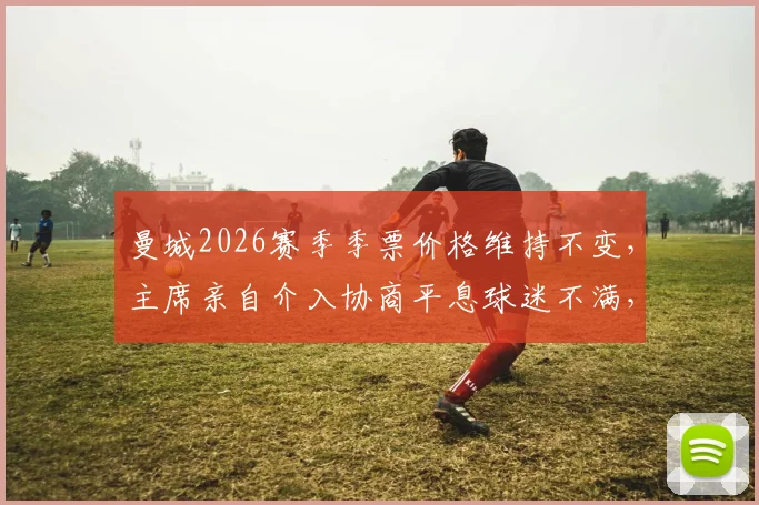 曼城2026赛季季票价格维持不变，主席亲自介入协商平息球迷不满，曼晚披露内幕详情