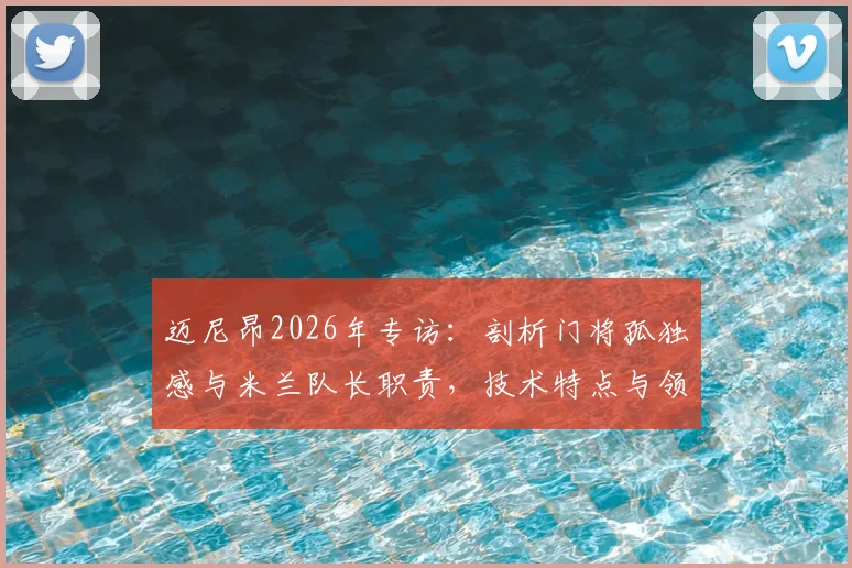 迈尼昂2026年专访：剖析门将孤独感与米兰队长职责，技术特点与领袖价值全解析