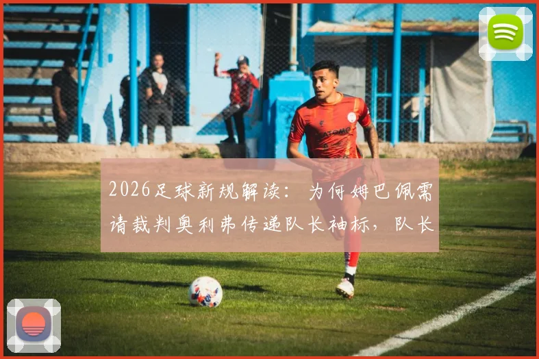 2026足球新规解读:为何姆巴佩需请裁判奥利弗传递队长袖标,队长职责有何变化?