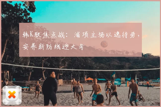 韩K联焦点战：浦项主场以逸待劳，安养新防线迎大考