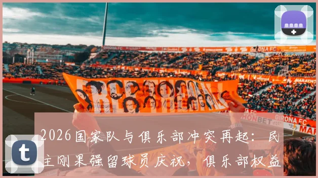 2026国家队与俱乐部冲突再起:民主刚果强留球员庆祝,俱乐部权益受损如何维权?附国际足联相关规定解读
