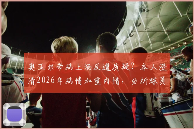 奥亚尔带病上场反遭质疑？本人澄清2026年病情加重内情，分析球员带伤出战的常见风险