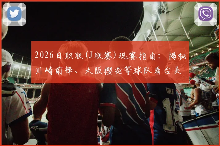 2026日职联(J联赛)观赛指南:揭秘川崎前锋、大阪樱花等球队看台美女球迷文化与主场氛围