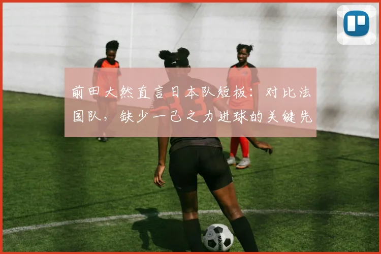 前田大然直言日本队短板：对比法国队，缺少一己之力进球的关键先生，影响2026世界杯征程