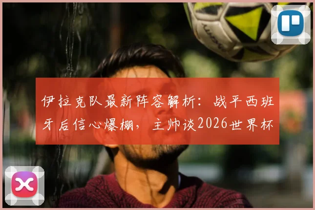 伊拉克队最新阵容解析：战平西班牙后信心爆棚，主帅谈2026世界杯备战及对阵法国策略