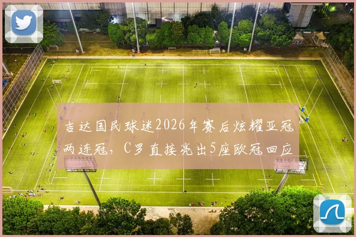 吉达国民球迷2026年赛后炫耀亚冠两连冠，C罗直接亮出5座欧冠回应：两大冠军含金量终极对比