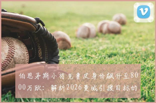 伯恩茅斯小将克鲁皮身价飙升至8000万欧：解析2026曼城引援目标的技术特点与市场行情