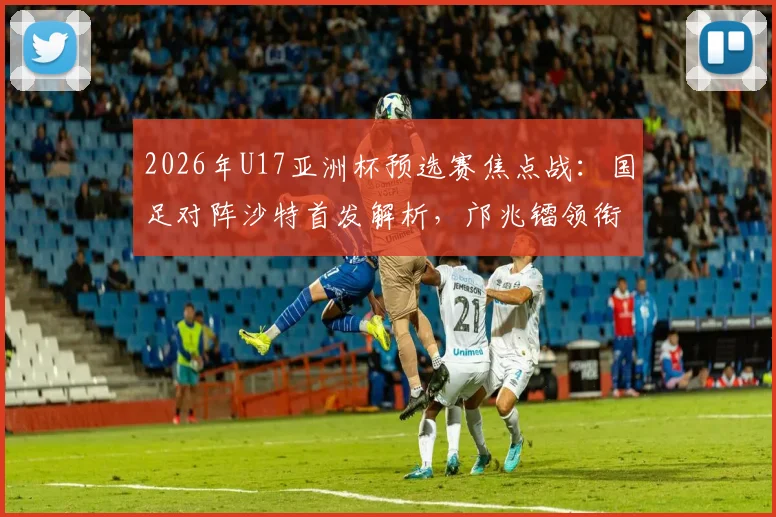 2026年U17亚洲杯预选赛焦点战：国足对阵沙特首发解析，邝兆镭领衔锋线，帅惟浩替补待命