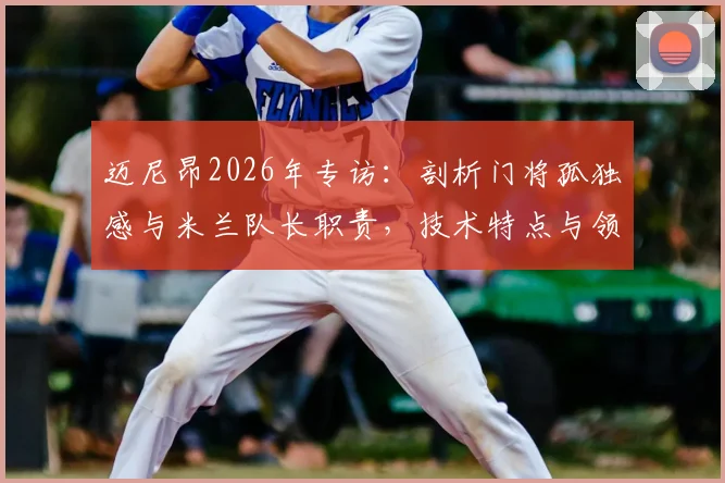 迈尼昂2026年专访:剖析门将孤独感与米兰队长职责,技术特点与领袖价值全解析