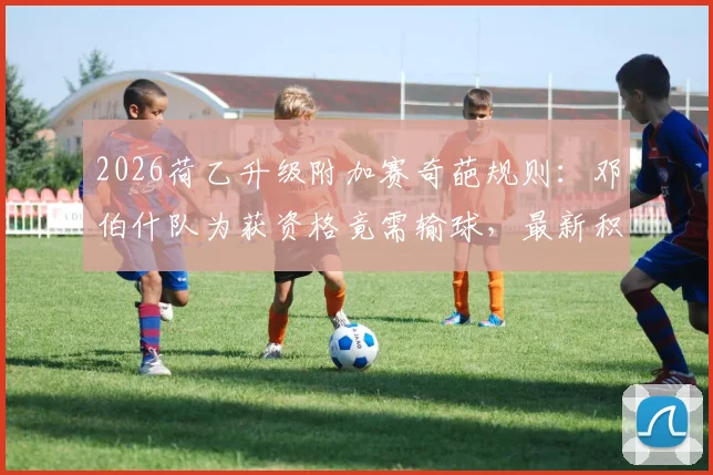 2026荷乙升级附加赛奇葩规则:邓伯什队为获资格竟需输球,最新积分榜与晋级条件深度解析