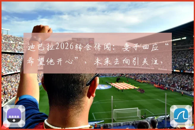 迪巴拉2026转会传闻:妻子回应“希望他开心”,未来去向引关注,博卡等俱乐部可能性分析