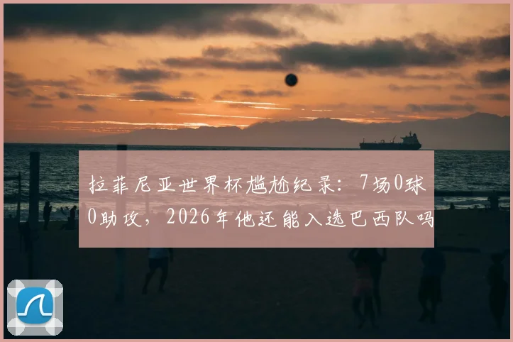 拉菲尼亚世界杯尴尬纪录：7场0球0助攻，2026年他还能入选巴西队吗？