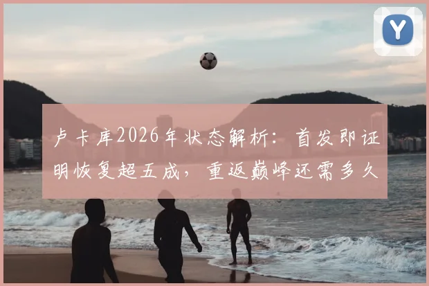 卢卡库2026年状态解析：首发即证明恢复超五成，重返巅峰还需多久？
