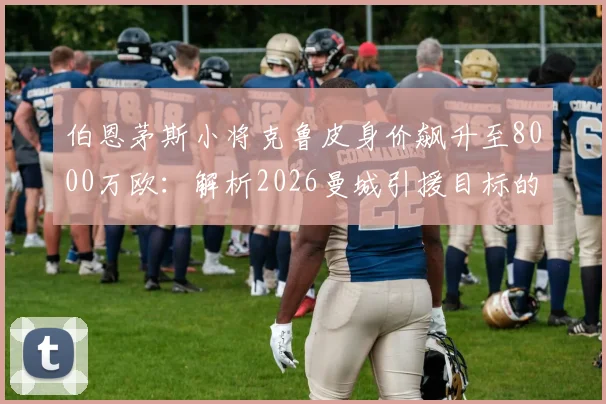 伯恩茅斯小将克鲁皮身价飙升至8000万欧:解析2026曼城引援目标的技术特点与市场行情