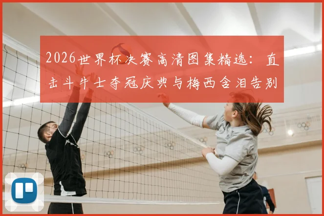2026世界杯决赛高清图集精选:直击斗牛士夺冠庆典与梅西含泪告别的难忘瞬间