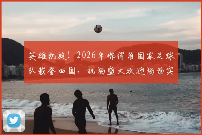 英雄凯旋！2026年佛得角国家足球队载誉回国，机场盛大欢迎场面实录与民众热烈反响