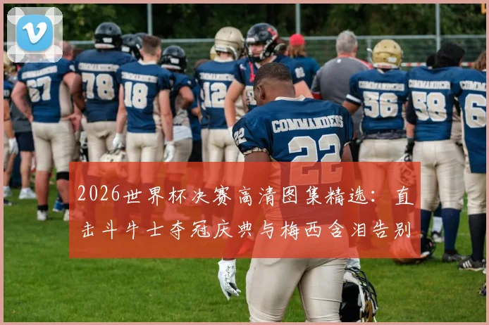 2026世界杯决赛高清图集精选：直击斗牛士夺冠庆典与梅西含泪告别的难忘瞬间