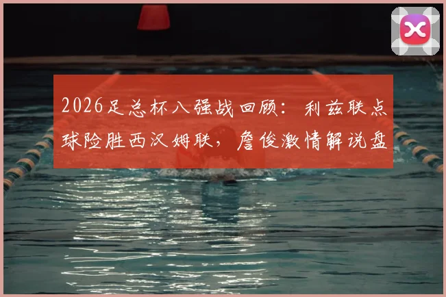 2026足总杯八强战回顾：利兹联点球险胜西汉姆联，詹俊激情解说盘点比赛疯狂瞬间
