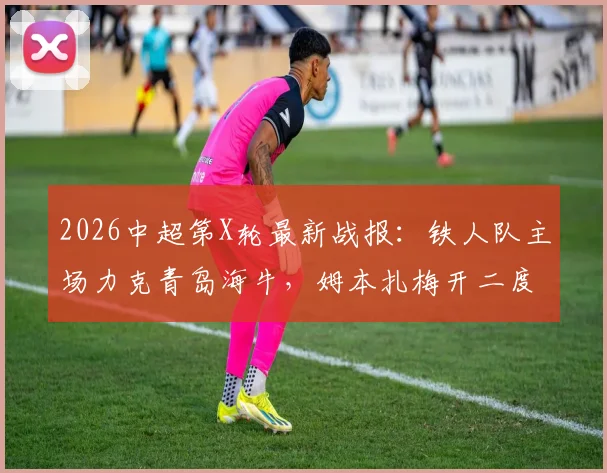 2026中超第X轮最新战报：铁人队主场力克青岛海牛，姆本扎梅开二度创个人进球新高，叶博亚破门难救主，附全场关键数据解析