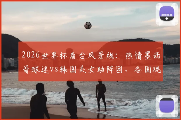 2026世界杯看台风景线：热情墨西哥球迷vs韩国美女助阵团，各国观赛文化全览