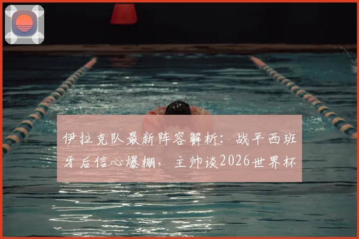 伊拉克队最新阵容解析:战平西班牙后信心爆棚,主帅谈2026世界杯备战及对阵法国策略