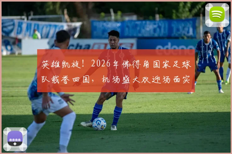 英雄凯旋!2026年佛得角国家足球队载誉回国,机场盛大欢迎场面实录与民众热烈反响