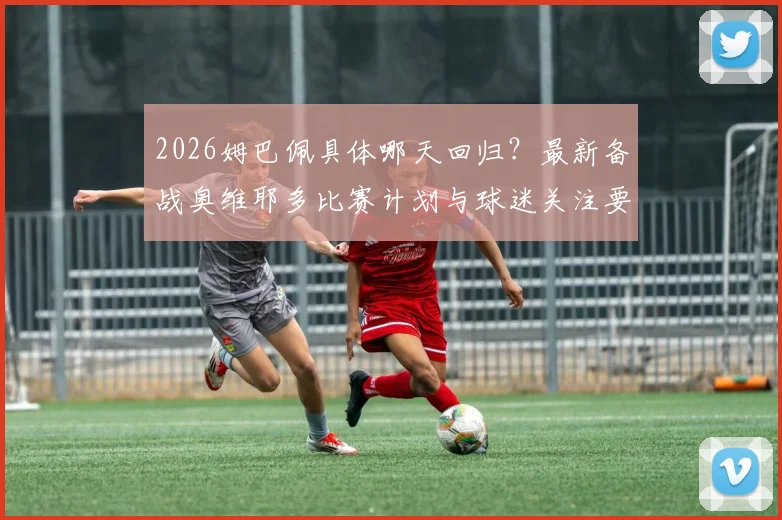 2026姆巴佩具体哪天回归?最新备战奥维耶多比赛计划与球迷关注要点全解析