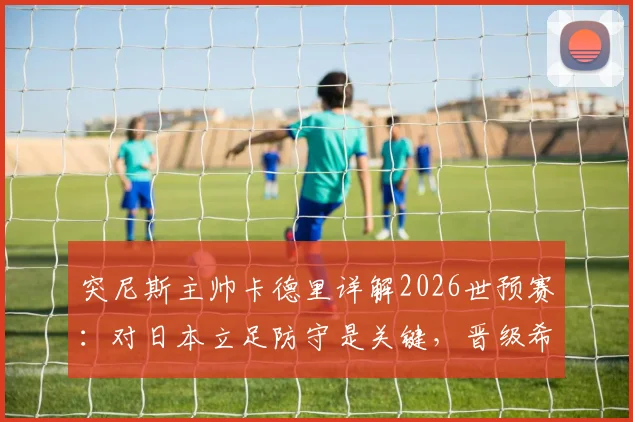 突尼斯主帅卡德里详解2026世预赛:对日本立足防守是关键,晋级希望仍在
