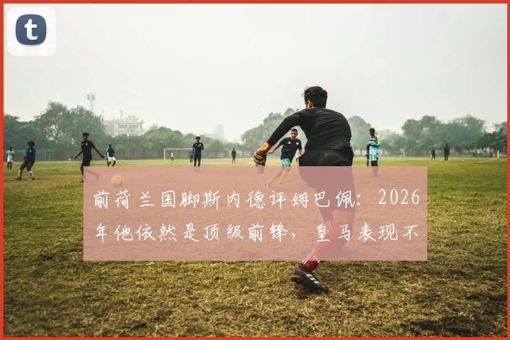 前荷兰国脚斯内德评姆巴佩:2026年他依然是顶级前锋,皇马表现不佳责任需全队共担