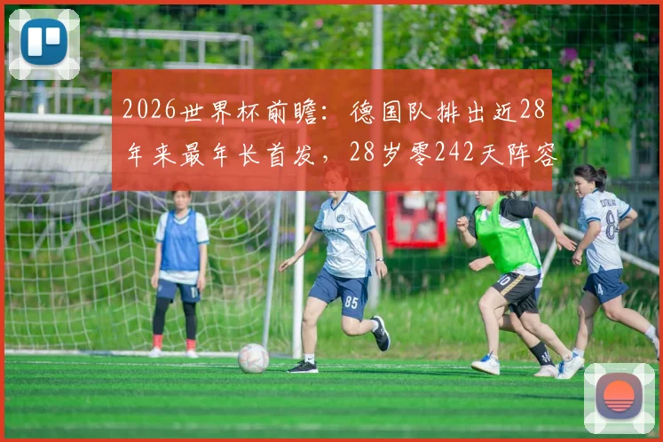 2026世界杯前瞻：德国队排出近28年来最年长首发，28岁零242天阵容背后原因及实战影响深度解读
