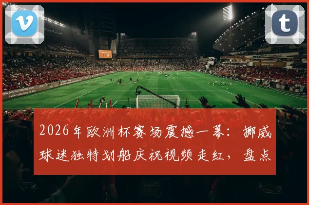 2026年欧洲杯赛场震撼一幕：挪威球迷独特划船庆祝视频走红，盘点五大最齐整的球迷助威表演