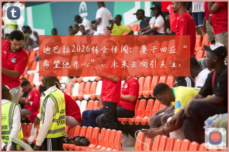 迪巴拉2026转会传闻：妻子回应“希望他开心”，未来去向引关注，博卡等俱乐部可能性分析