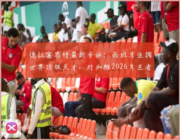 德拉富恩特最新专访:西班牙坐拥世界顶级天才,对加维2026年王者归来充满信心,详解斗牛士军团建队思路