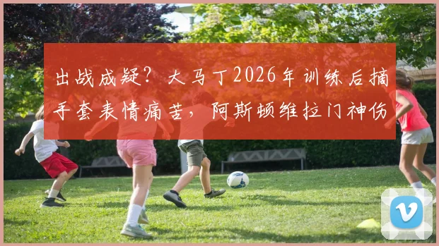 出战成疑？大马丁2026年训练后摘手套表情痛苦，阿斯顿维拉门神伤情引发球迷担忧