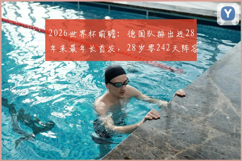 2026世界杯前瞻:德国队排出近28年来最年长首发,28岁零242天阵容背后原因及实战影响深度解读