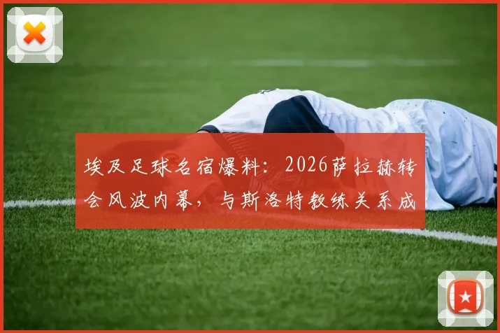 埃及足球名宿爆料：2026萨拉赫转会风波内幕，与斯洛特教练关系成关键转折点