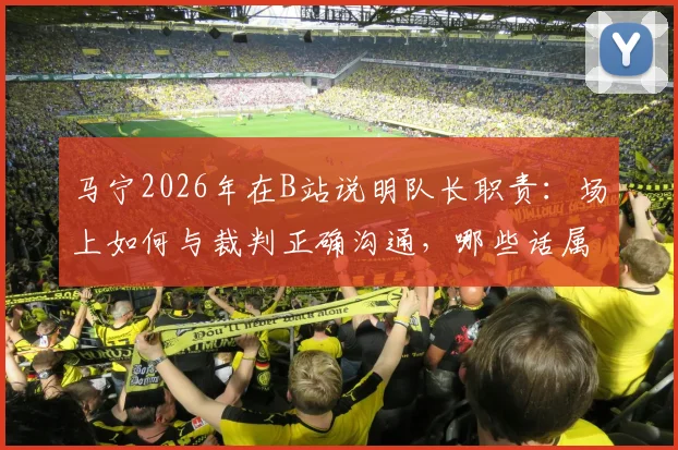 马宁2026年在B站说明队长职责：场上如何与裁判正确沟通，哪些话属于违规质疑