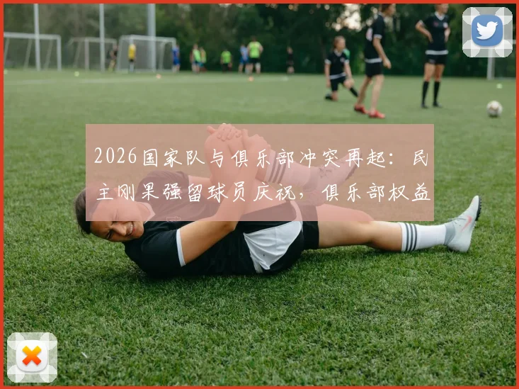 2026国家队与俱乐部冲突再起：民主刚果强留球员庆祝，俱乐部权益受损如何维权？附国际足联相关规定解读