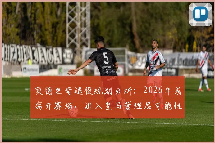 莫德里奇退役规划分析:2026年或离开赛场,进入皇马管理层可能性及职位预测
