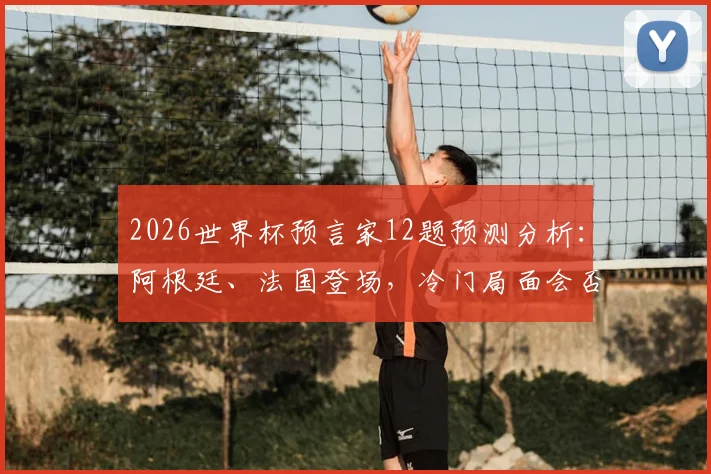 2026世界杯预言家12题预测分析：阿根廷、法国登场，冷门局面会否延续？