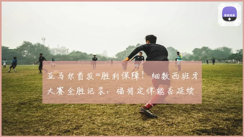 亚马尔首发=胜利保障！细数西班牙大赛全胜记录，福将定律能否延续至2026世界杯？