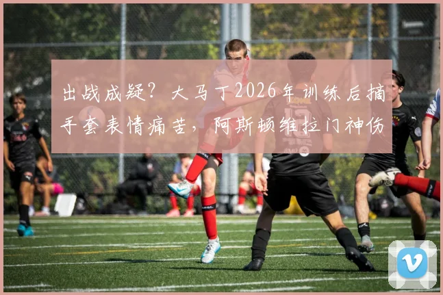 出战成疑?大马丁2026年训练后摘手套表情痛苦,阿斯顿维拉门神伤情引发球迷担忧