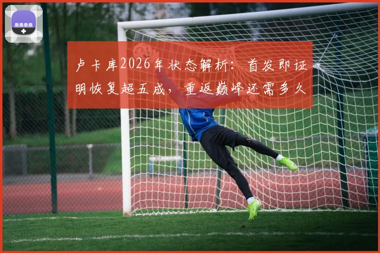 卢卡库2026年状态解析:首发即证明恢复超五成,重返巅峰还需多久?
